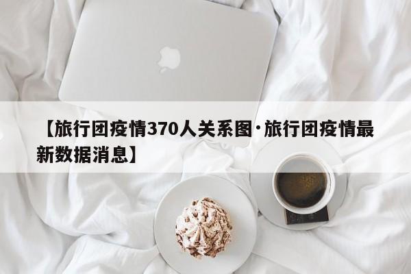 【旅行团疫情370人关系图·旅行团疫情最新数据消息】
