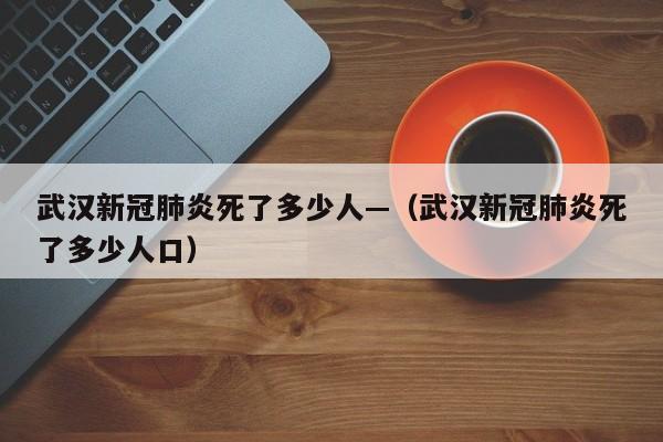 武汉新冠肺炎死了多少人—（武汉新冠肺炎死了多少人口）