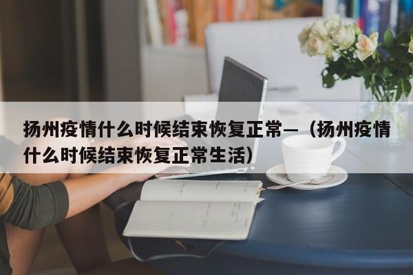 扬州疫情什么时候结束恢复正常—(扬州疫情什么时候结束恢复正常生活)