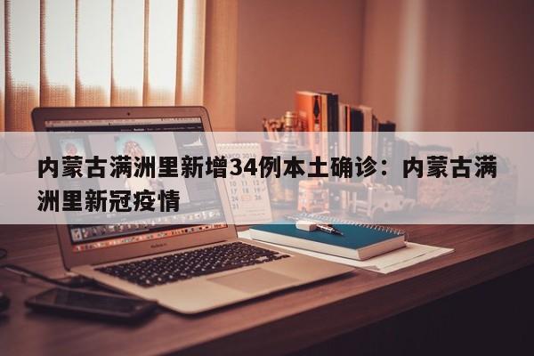 内蒙古满洲里新增34例本土确诊：内蒙古满洲里新冠疫情
