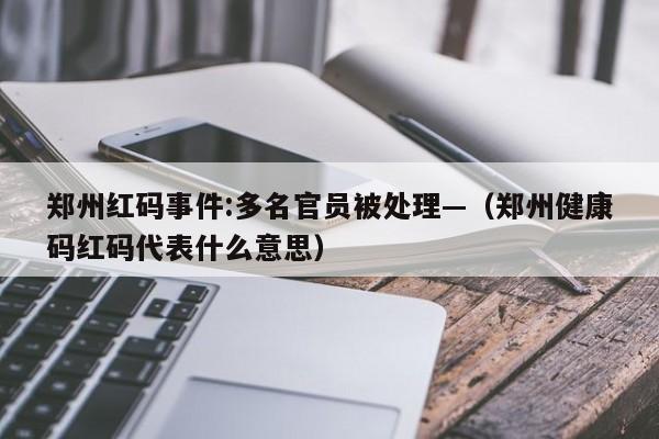 郑州红码事件:多名官员被处理—(郑州健康码红码代表什么意思)