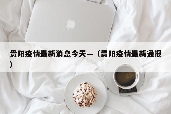 贵阳疫情最新消息今天—（贵阳疫情最新通报）