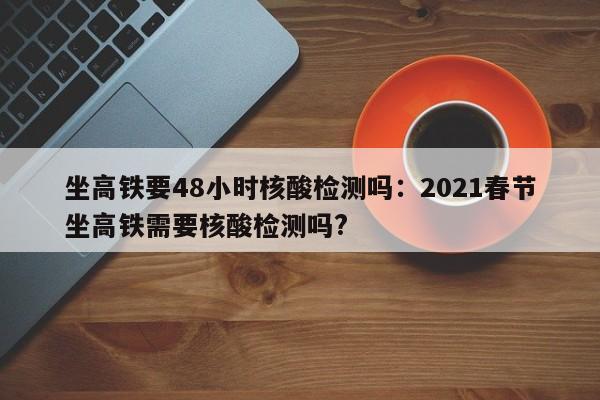 坐高铁要48小时核酸检测吗:2021春节坐高铁需要核酸检测吗?