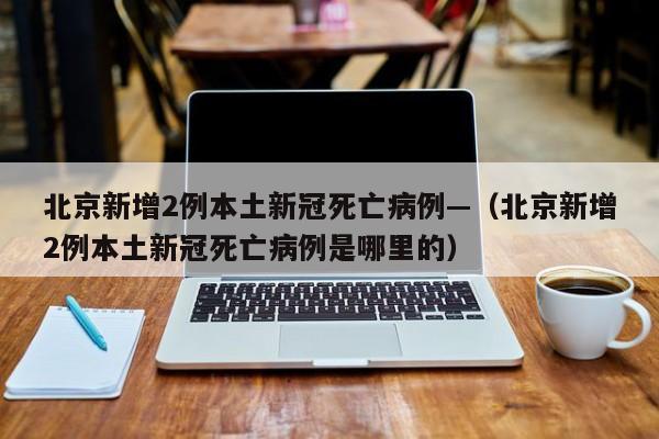 北京新增2例本土新冠死亡病例—(北京新增2例本土新冠死亡病例是哪里的)