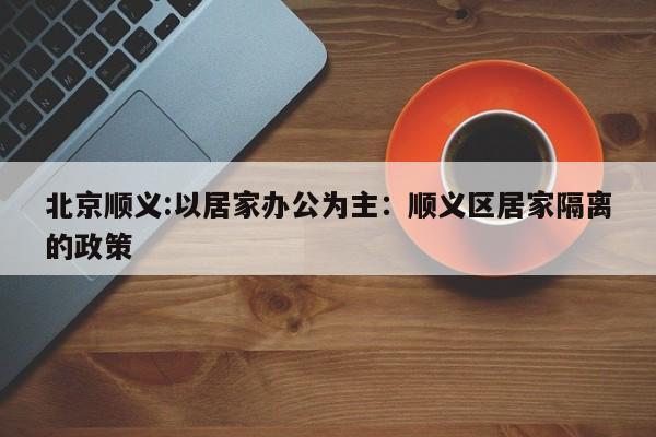 北京顺义:以居家办公为主:顺义区居家隔离的政策