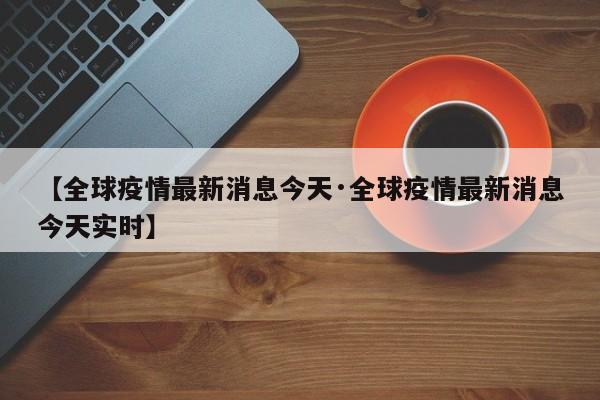 【全球疫情最新消息今天·全球疫情最新消息今天实时】