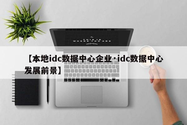 【本地idc数据中心企业·idc数据中心发展前景】