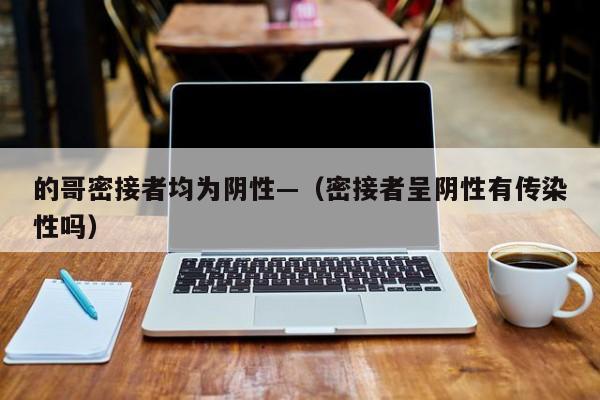的哥密接者均为阴性—（密接者呈阴性有传染性吗）