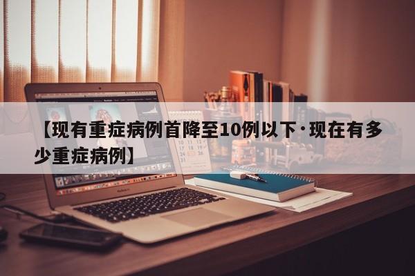 【现有重症病例首降至10例以下·现在有多少重症病例】