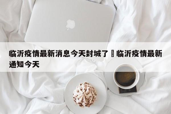 临沂疫情最新消息今天封城了›临沂疫情最新通知今天