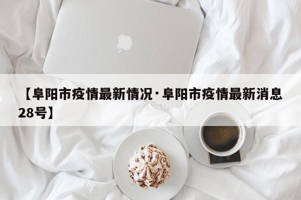 【阜阳市疫情最新情况·阜阳市疫情最新消息28号】