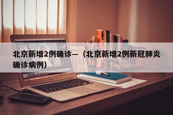 北京新增2例确诊—(北京新增2例新冠肺炎确诊病例)