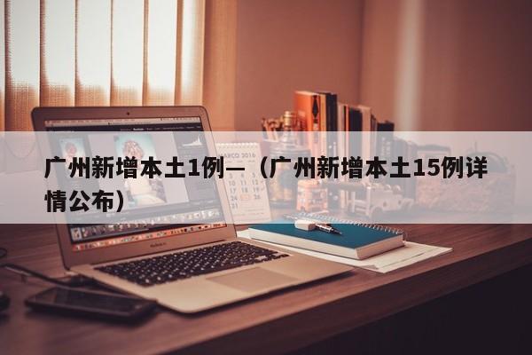 广州新增本土1例—（广州新增本土15例详情公布）