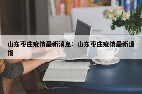 山东枣庄疫情最新消息：山东枣庄疫情最新通报