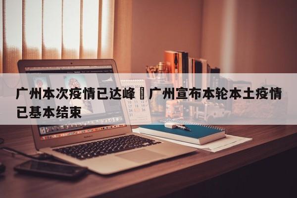 广州本次疫情已达峰›广州宣布本轮本土疫情已基本结束