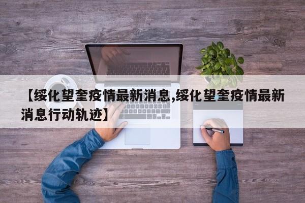 【绥化望奎疫情最新消息,绥化望奎疫情最新消息行动轨迹】