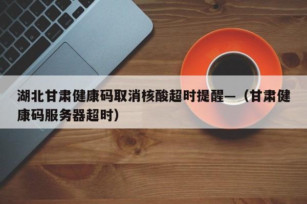 湖北甘肃健康码取消核酸超时提醒—（甘肃健康码服务器超时）