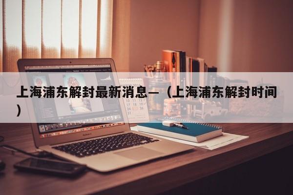 上海浦东解封最新消息—（上海浦东解封时间）