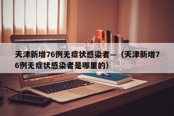 天津新增76例无症状感染者—（天津新增76例无症状感染者是哪里的）