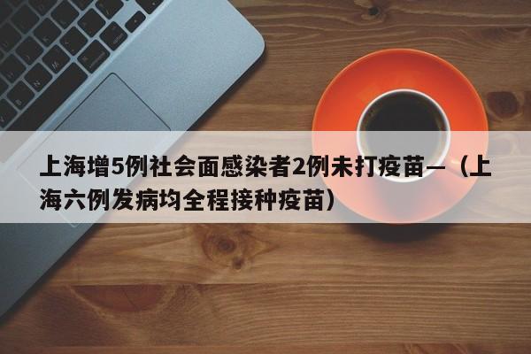 上海增5例社会面感染者2例未打疫苗—(上海六例发病均全程接种疫苗)