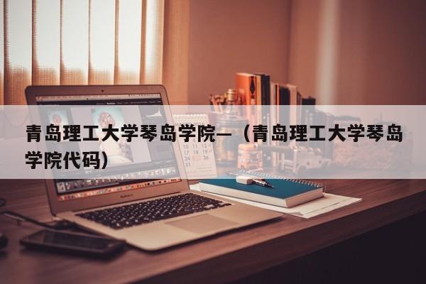 青岛理工大学琴岛学院—(青岛理工大学琴岛学院代码)