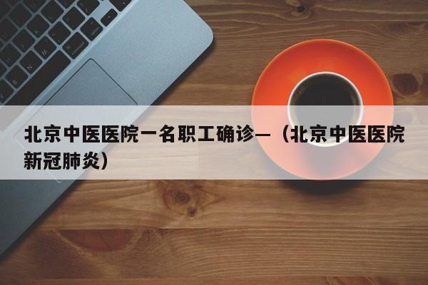 北京中医医院一名职工确诊—(北京中医医院新冠肺炎)