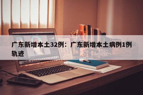 广东新增本土32例：广东新增本土病例1例轨迹