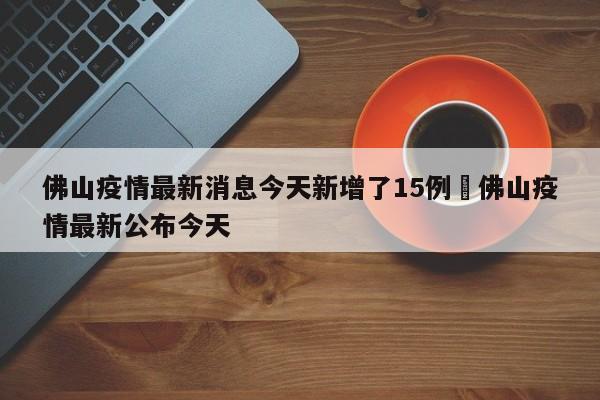 佛山疫情最新消息今天新增了15例›佛山疫情最新公布今天