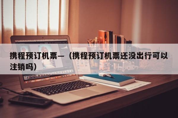 携程预订机票—（携程预订机票还没出行可以注销吗）