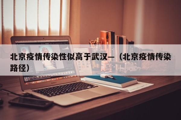 北京疫情传染性似高于武汉—(北京疫情传染路径)