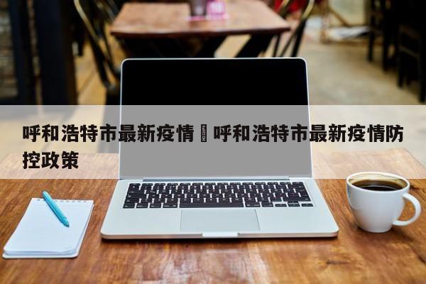 呼和浩特市最新疫情›呼和浩特市最新疫情防控政策