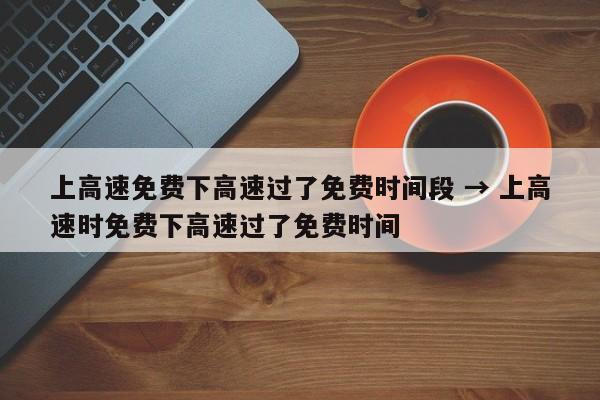 上高速免费下高速过了免费时间段 → 上高速时免费下高速过了免费时间