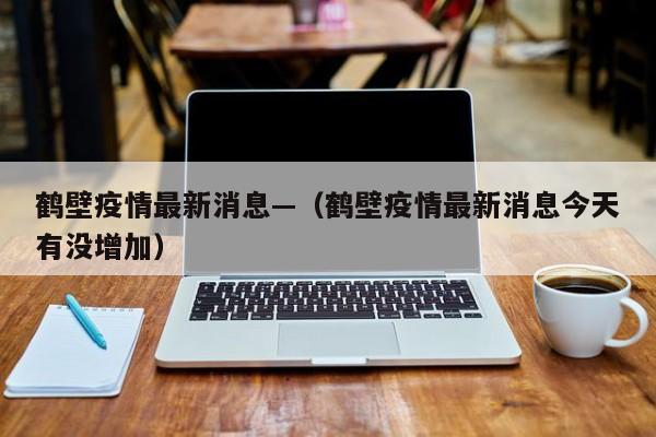 鹤壁疫情最新消息—（鹤壁疫情最新消息今天有没增加）