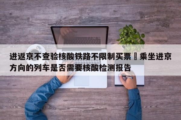 进返京不查验核酸铁路不限制买票›乘坐进京方向的列车是否需要核酸检测报告