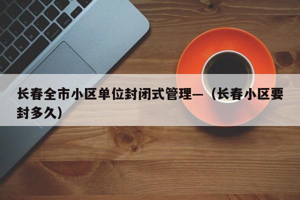 长春全市小区单位封闭式管理—(长春小区要封多久)