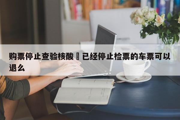 购票停止查验核酸›已经停止检票的车票可以退么