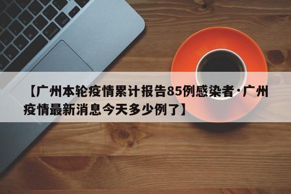 【广州本轮疫情累计报告85例感染者·广州疫情最新消息今天多少例了】