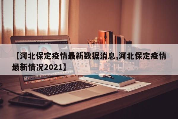 【河北保定疫情最新数据消息,河北保定疫情最新情况2021】