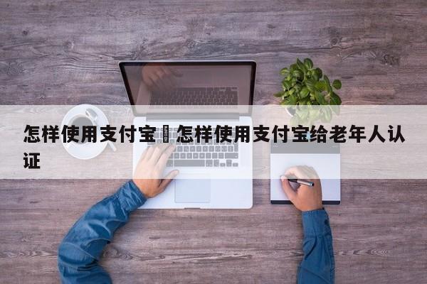 怎样使用支付宝›怎样使用支付宝给老年人认证