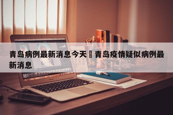 青岛病例最新消息今天›青岛疫情疑似病例最新消息
