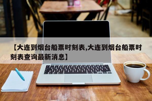 【大连到烟台船票时刻表,大连到烟台船票时刻表查询最新消息】