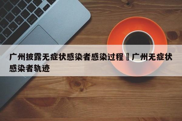 广州披露无症状感染者感染过程›广州无症状感染者轨迹