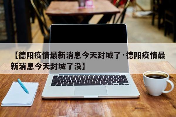 【德阳疫情最新消息今天封城了·德阳疫情最新消息今天封城了没】