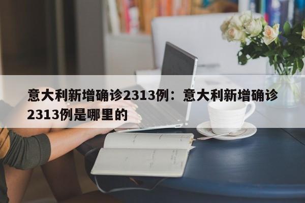 意大利新增确诊2313例：意大利新增确诊2313例是哪里的