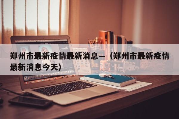 郑州市最新疫情最新消息—(郑州市最新疫情最新消息今天)