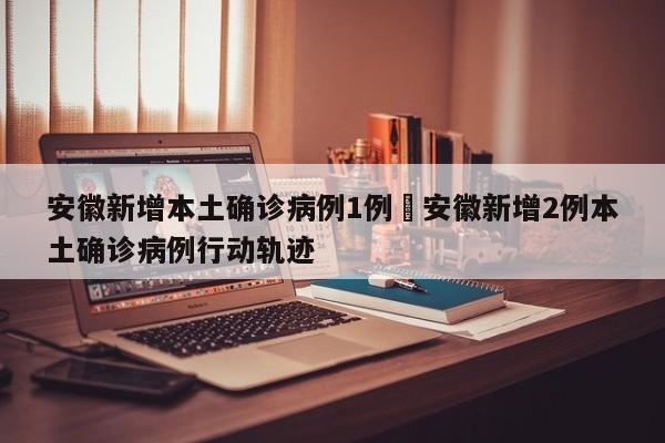 安徽新增本土确诊病例1例›安徽新增2例本土确诊病例行动轨迹
