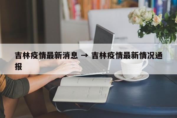 吉林疫情最新消息 → 吉林疫情最新情况通报