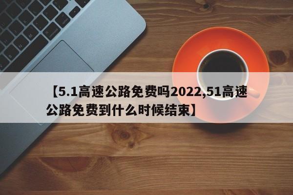 【5.1高速公路免费吗2022,51高速公路免费到什么时候结束】