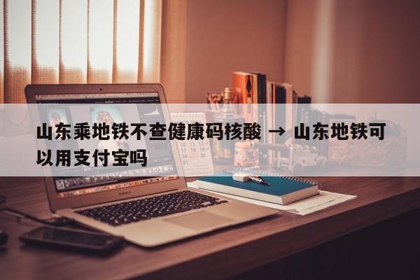 山东乘地铁不查健康码核酸 → 山东地铁可以用支付宝吗