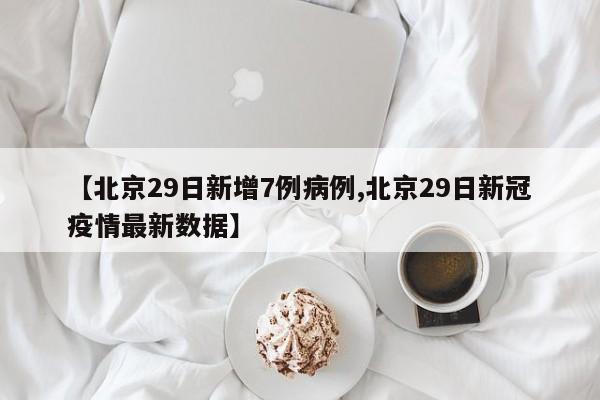 【北京29日新增7例病例,北京29日新冠疫情最新数据】